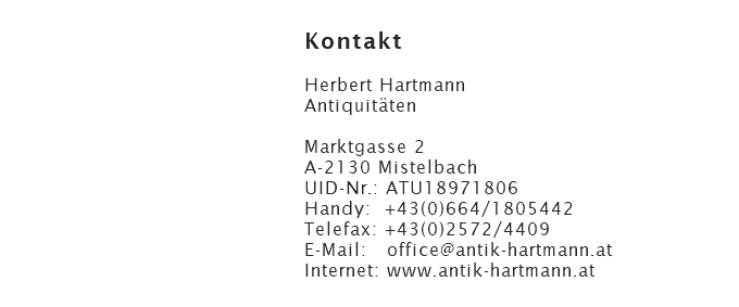 Kontakt  Herbert Hartmann Antiquitäten  Marktgasse 2 A-2130 Mistelbach UID-Nr.: ATU18971806 Handy: +43(0)664/1805442 Telefax: +43(0)2572/4409 E-Mail: office@antik-hartmann.at Internet: www.antik-hartmann.at